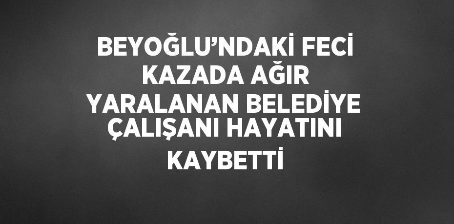 BEYOĞLU’NDAKİ FECİ KAZADA AĞIR YARALANAN BELEDİYE ÇALIŞANI HAYATINI KAYBETTİ
