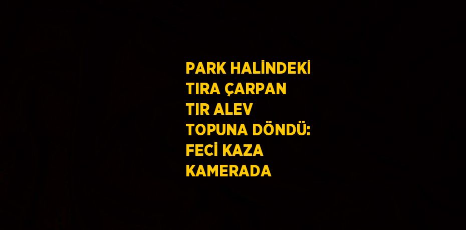 PARK HALİNDEKİ TIRA ÇARPAN TIR ALEV TOPUNA DÖNDÜ: FECİ KAZA KAMERADA