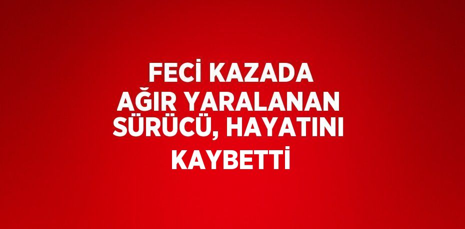 FECİ KAZADA AĞIR YARALANAN SÜRÜCÜ, HAYATINI KAYBETTİ