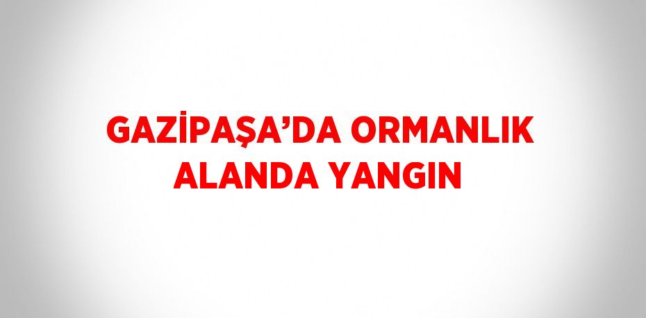 GAZİPAŞA’DA ORMANLIK ALANDA YANGIN
