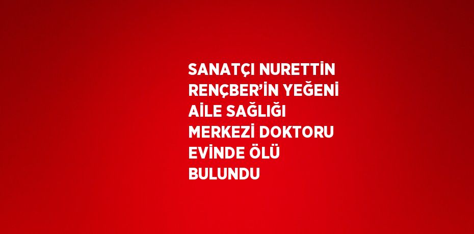 SANATÇI NURETTİN RENÇBER’İN YEĞENİ AİLE SAĞLIĞI MERKEZİ DOKTORU EVİNDE ÖLÜ BULUNDU