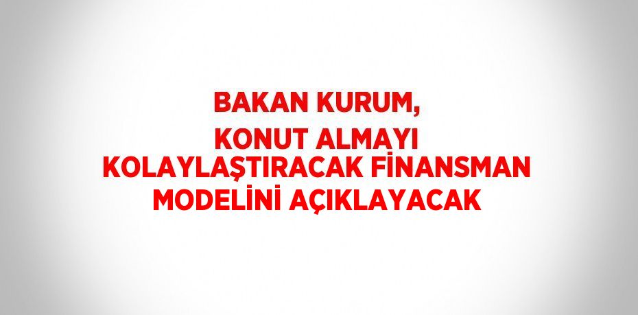 BAKAN KURUM, KONUT ALMAYI KOLAYLAŞTIRACAK FİNANSMAN MODELİNİ AÇIKLAYACAK