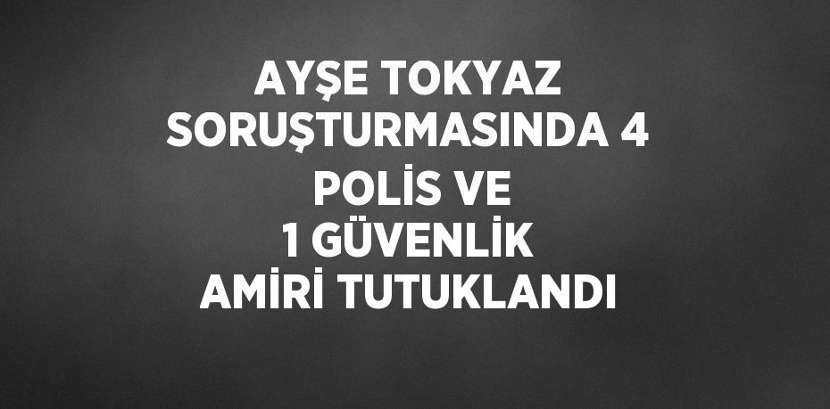 AYŞE TOKYAZ SORUŞTURMASINDA 4 POLİS VE 1 GÜVENLİK AMİRİ TUTUKLANDI