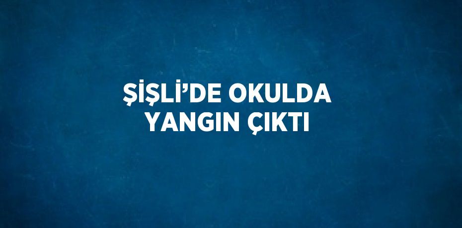 ŞİŞLİ’DE OKULDA YANGIN ÇIKTI
