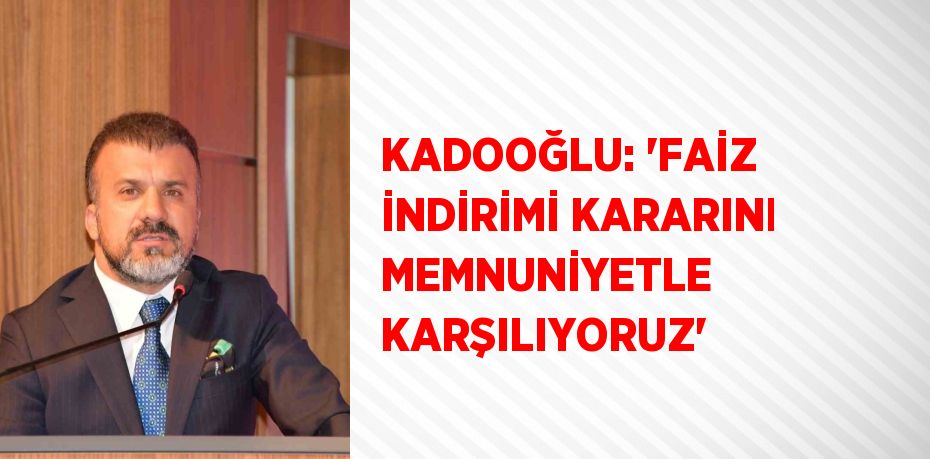 KADOOĞLU: 'FAİZ İNDİRİMİ KARARINI MEMNUNİYETLE KARŞILIYORUZ'