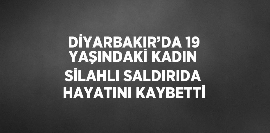 DİYARBAKIR’DA 19 YAŞINDAKİ KADIN SİLAHLI SALDIRIDA HAYATINI KAYBETTİ