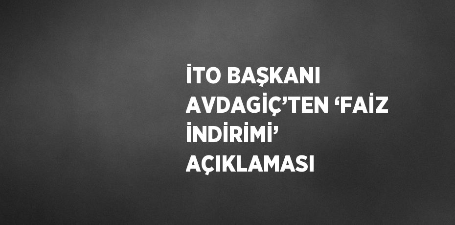İTO BAŞKANI AVDAGİÇ’TEN ‘FAİZ İNDİRİMİ’ AÇIKLAMASI