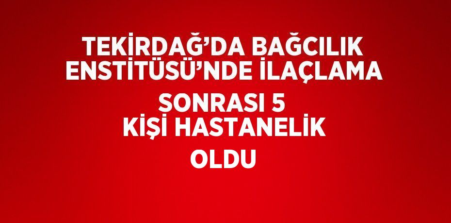 TEKİRDAĞ’DA BAĞCILIK ENSTİTÜSÜ’NDE İLAÇLAMA SONRASI 5 KİŞİ HASTANELİK OLDU