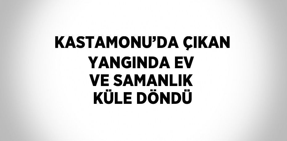 KASTAMONU’DA ÇIKAN YANGINDA EV VE SAMANLIK KÜLE DÖNDÜ
