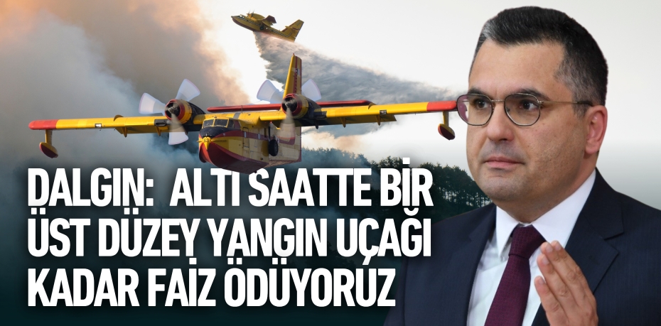 DALGIN: ALTI SAATTE BİR ÜST DÜZEY  YANGIN UÇAĞI KADAR FAİZ ÖDÜYORUZ