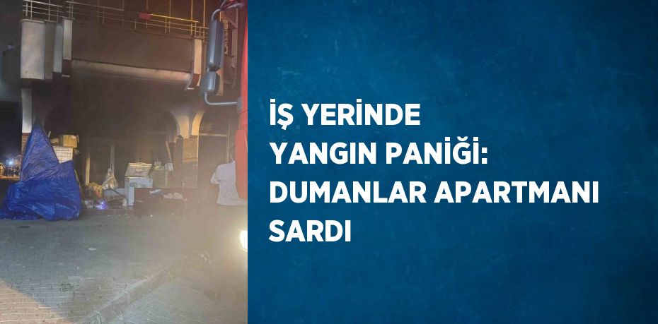 İŞ YERİNDE YANGIN PANİĞİ: DUMANLAR APARTMANI SARDI