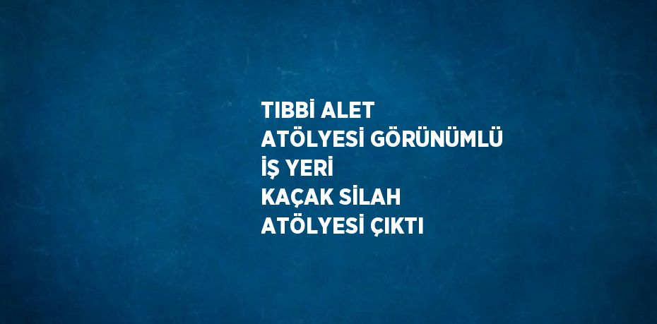 TIBBİ ALET ATÖLYESİ GÖRÜNÜMLÜ İŞ YERİ KAÇAK SİLAH ATÖLYESİ ÇIKTI