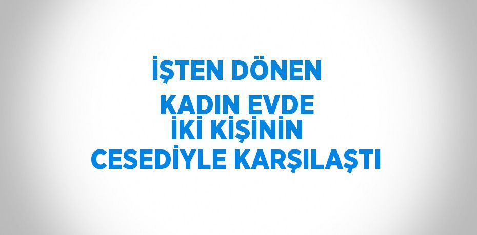 İŞTEN DÖNEN KADIN EVDE İKİ KİŞİNİN CESEDİYLE KARŞILAŞTI