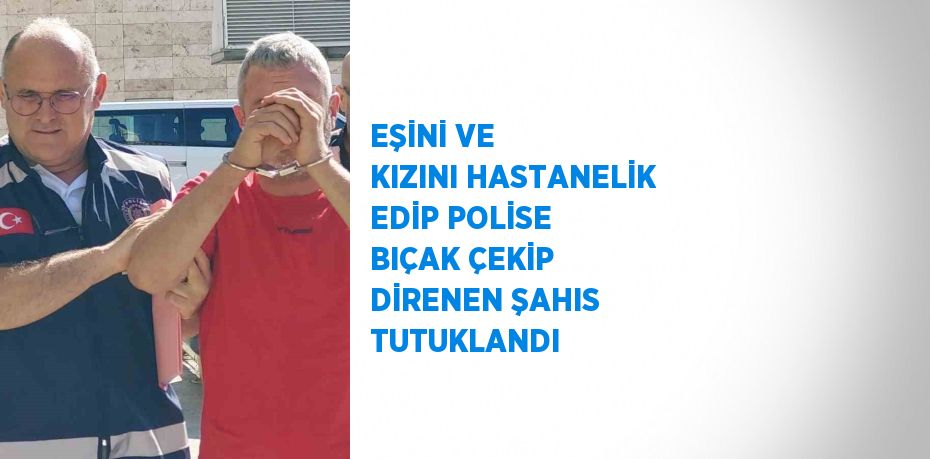 EŞİNİ VE KIZINI HASTANELİK EDİP POLİSE BIÇAK ÇEKİP DİRENEN ŞAHIS TUTUKLANDI