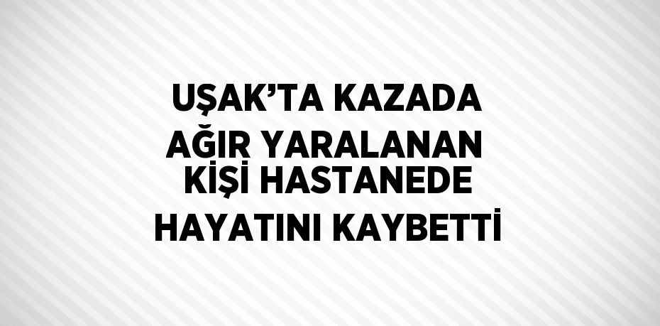 UŞAK’TA KAZADA AĞIR YARALANAN KİŞİ HASTANEDE HAYATINI KAYBETTİ