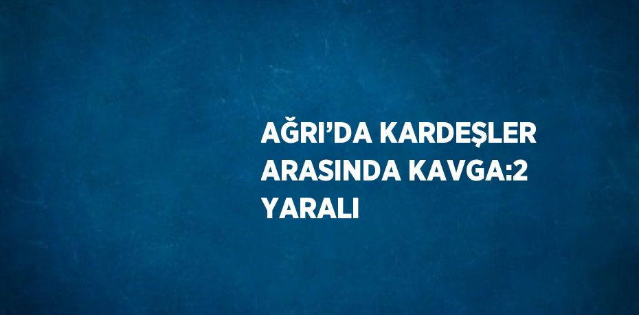 AĞRI’DA KARDEŞLER ARASINDA KAVGA:2 YARALI