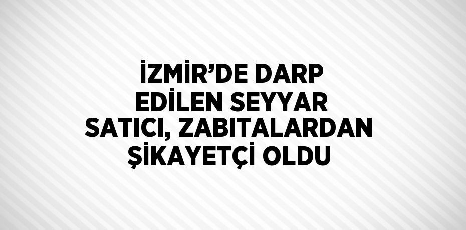 İZMİR’DE DARP EDİLEN SEYYAR SATICI, ZABITALARDAN ŞİKAYETÇİ OLDU