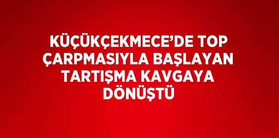 KÜÇÜKÇEKMECE’DE TOP ÇARPMASIYLA BAŞLAYAN TARTIŞMA KAVGAYA DÖNÜŞTÜ