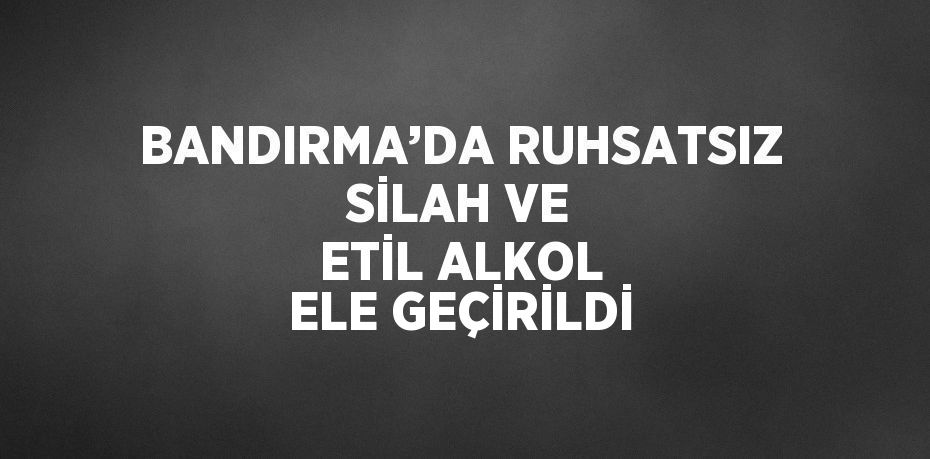 BANDIRMA’DA RUHSATSIZ SİLAH VE ETİL ALKOL ELE GEÇİRİLDİ