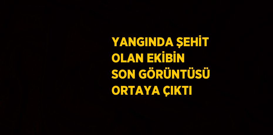 YANGINDA ŞEHİT OLAN EKİBİN SON GÖRÜNTÜSÜ ORTAYA ÇIKTI