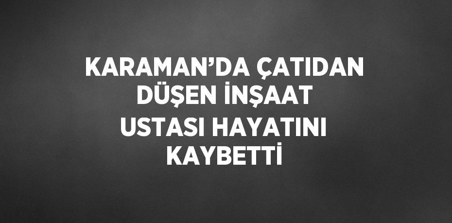 KARAMAN’DA ÇATIDAN DÜŞEN İNŞAAT USTASI HAYATINI KAYBETTİ