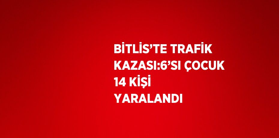 BİTLİS’TE TRAFİK KAZASI:6’SI ÇOCUK 14 KİŞİ YARALANDI