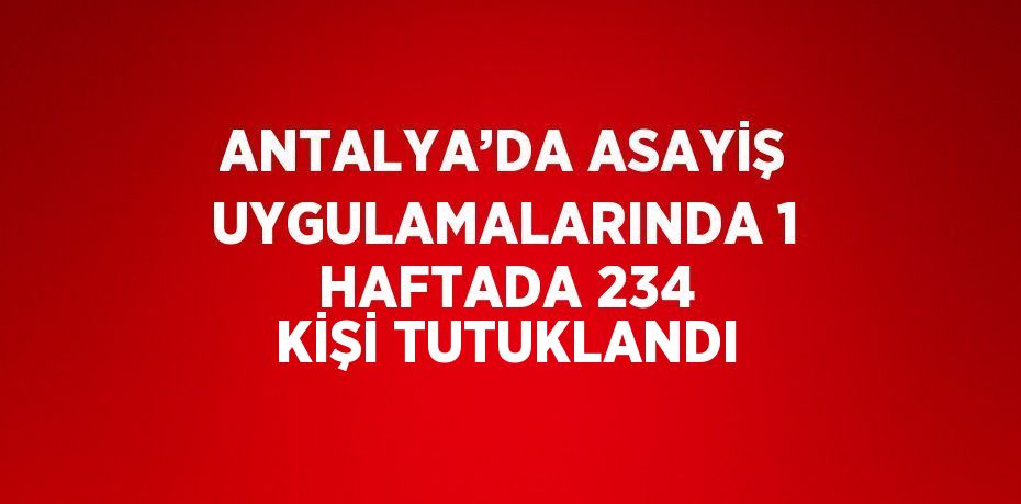 ANTALYA’DA ASAYİŞ UYGULAMALARINDA 1 HAFTADA 234 KİŞİ TUTUKLANDI