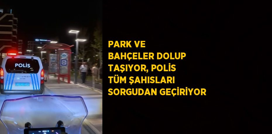 PARK VE BAHÇELER DOLUP TAŞIYOR, POLİS TÜM ŞAHISLARI SORGUDAN GEÇİRİYOR