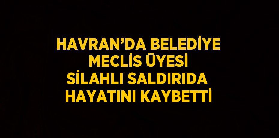 HAVRAN’DA BELEDİYE MECLİS ÜYESİ SİLAHLI SALDIRIDA HAYATINI KAYBETTİ