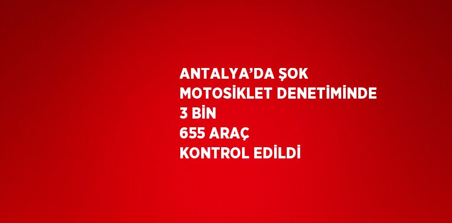 ANTALYA’DA ŞOK MOTOSİKLET DENETİMİNDE 3 BİN 655 ARAÇ KONTROL EDİLDİ