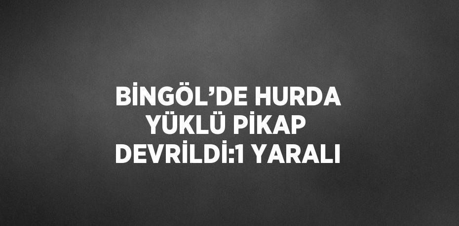 BİNGÖL’DE HURDA YÜKLÜ PİKAP DEVRİLDİ:1 YARALI
