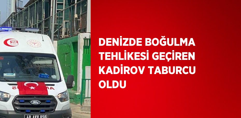 DENİZDE BOĞULMA TEHLİKESİ GEÇİREN KADİROV TABURCU OLDU