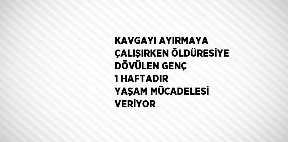 KAVGAYI AYIRMAYA ÇALIŞIRKEN ÖLDÜRESİYE DÖVÜLEN GENÇ 1 HAFTADIR YAŞAM MÜCADELESİ VERİYOR