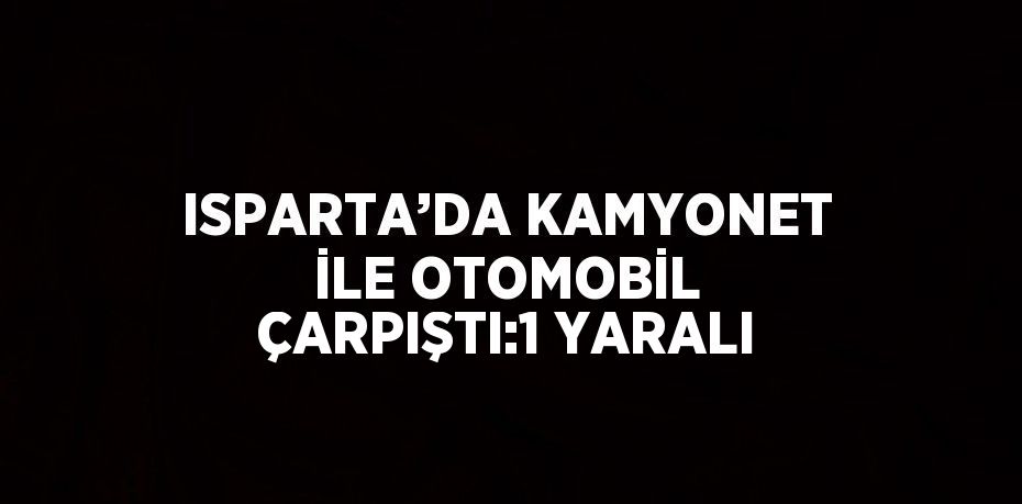 ISPARTA’DA KAMYONET İLE OTOMOBİL ÇARPIŞTI:1 YARALI