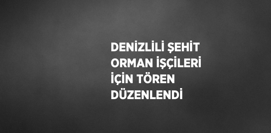 DENİZLİLİ ŞEHİT ORMAN İŞÇİLERİ İÇİN TÖREN DÜZENLENDİ