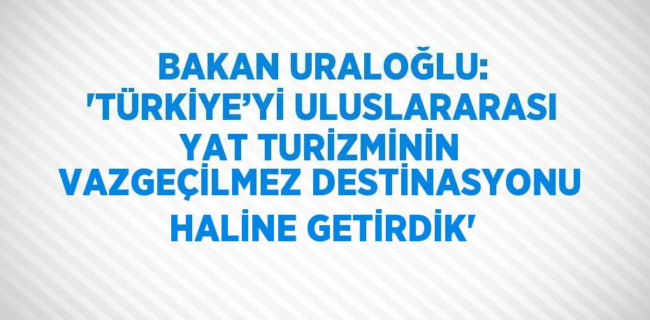 BAKAN URALOĞLU: 'TÜRKİYE’Yİ ULUSLARARASI YAT TURİZMİNİN VAZGEÇİLMEZ DESTİNASYONU HALİNE GETİRDİK'
