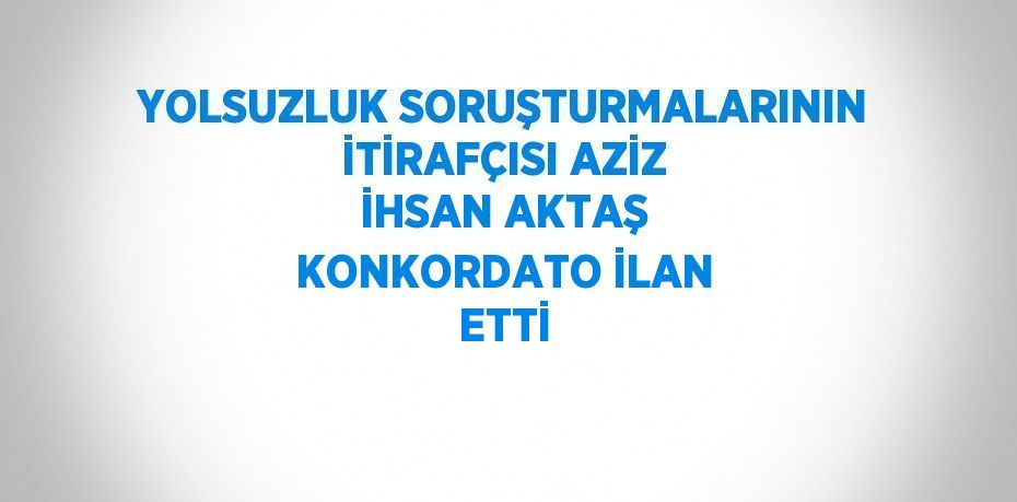 YOLSUZLUK SORUŞTURMALARININ İTİRAFÇISI AZİZ İHSAN AKTAŞ KONKORDATO İLAN ETTİ