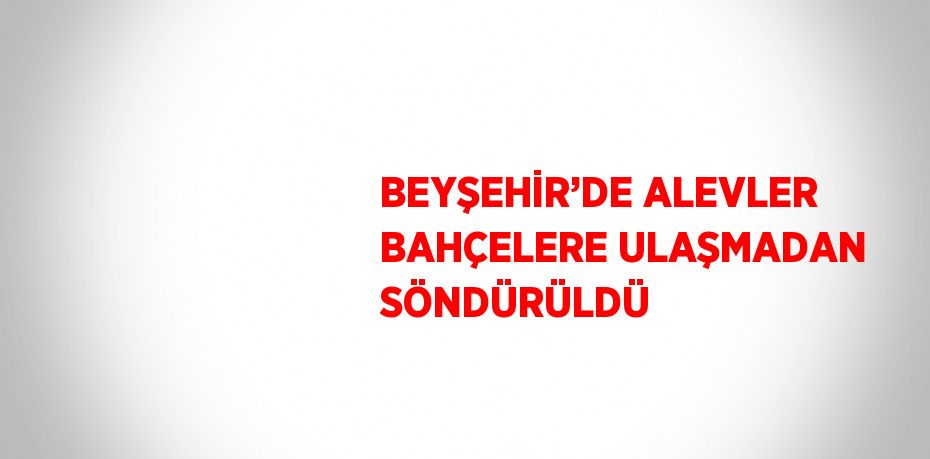 BEYŞEHİR’DE ALEVLER BAHÇELERE ULAŞMADAN SÖNDÜRÜLDÜ