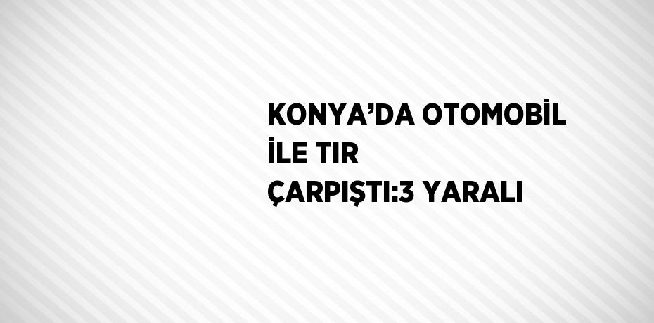 KONYA’DA OTOMOBİL İLE TIR ÇARPIŞTI:3 YARALI