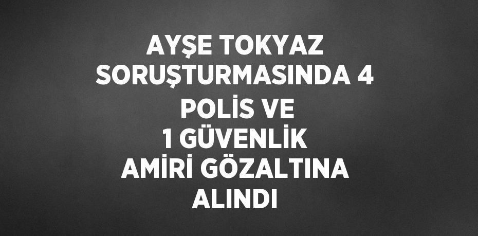 AYŞE TOKYAZ SORUŞTURMASINDA 4 POLİS VE 1 GÜVENLİK AMİRİ GÖZALTINA ALINDI