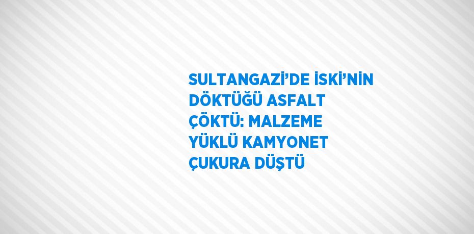 SULTANGAZİ’DE İSKİ’NİN DÖKTÜĞÜ ASFALT ÇÖKTÜ: MALZEME YÜKLÜ KAMYONET ÇUKURA DÜŞTÜ