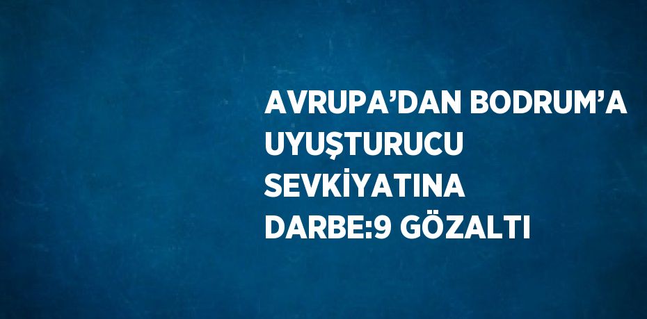 AVRUPA’DAN BODRUM’A UYUŞTURUCU SEVKİYATINA DARBE:9 GÖZALTI