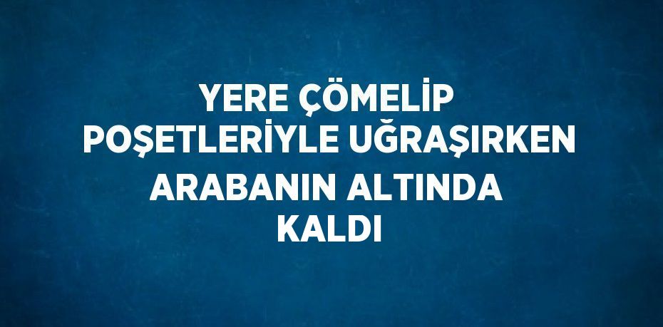 YERE ÇÖMELİP POŞETLERİYLE UĞRAŞIRKEN ARABANIN ALTINDA KALDI