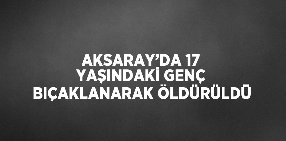AKSARAY’DA 17 YAŞINDAKİ GENÇ BIÇAKLANARAK ÖLDÜRÜLDÜ