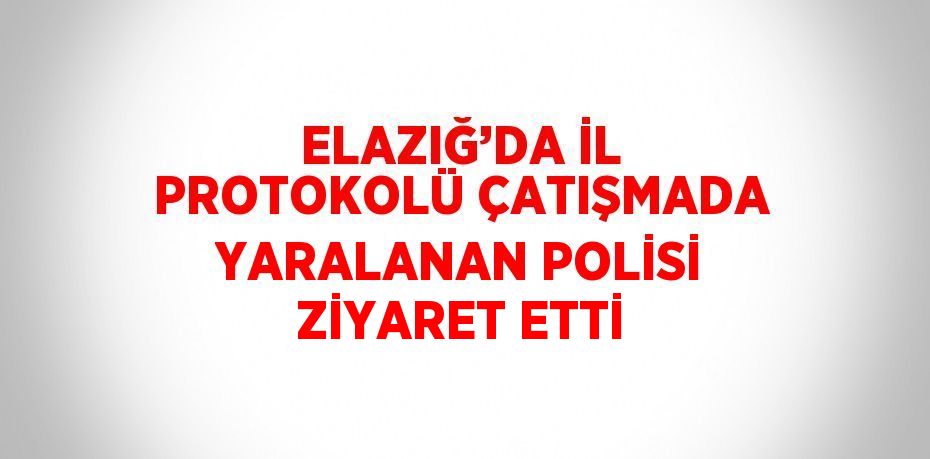 ELAZIĞ’DA İL PROTOKOLÜ ÇATIŞMADA YARALANAN POLİSİ ZİYARET ETTİ