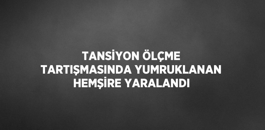 TANSİYON ÖLÇME TARTIŞMASINDA YUMRUKLANAN HEMŞİRE YARALANDI