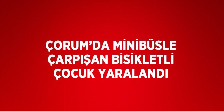ÇORUM’DA MİNİBÜSLE ÇARPIŞAN BİSİKLETLİ ÇOCUK YARALANDI
