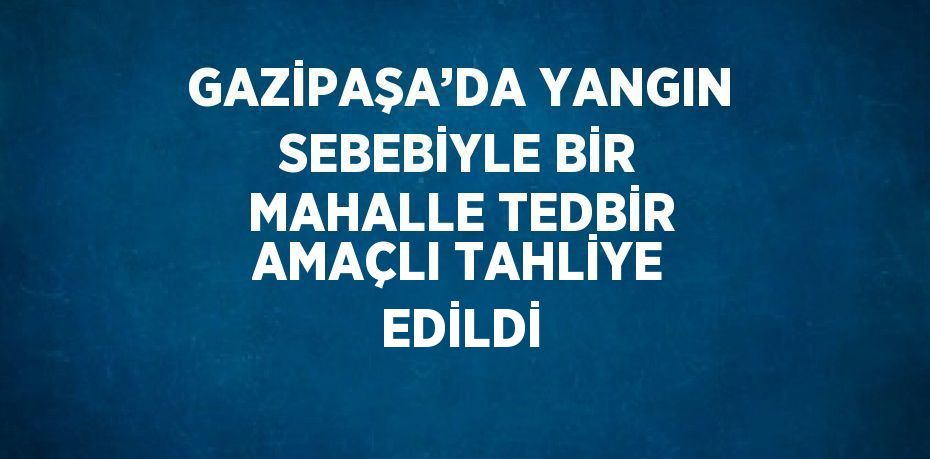 GAZİPAŞA’DA YANGIN SEBEBİYLE BİR MAHALLE TEDBİR AMAÇLI TAHLİYE EDİLDİ