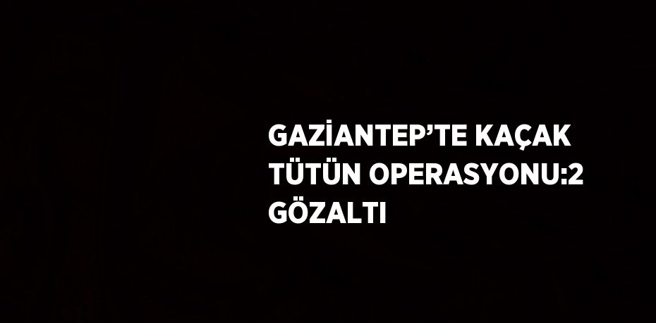 GAZİANTEP’TE KAÇAK TÜTÜN OPERASYONU:2 GÖZALTI