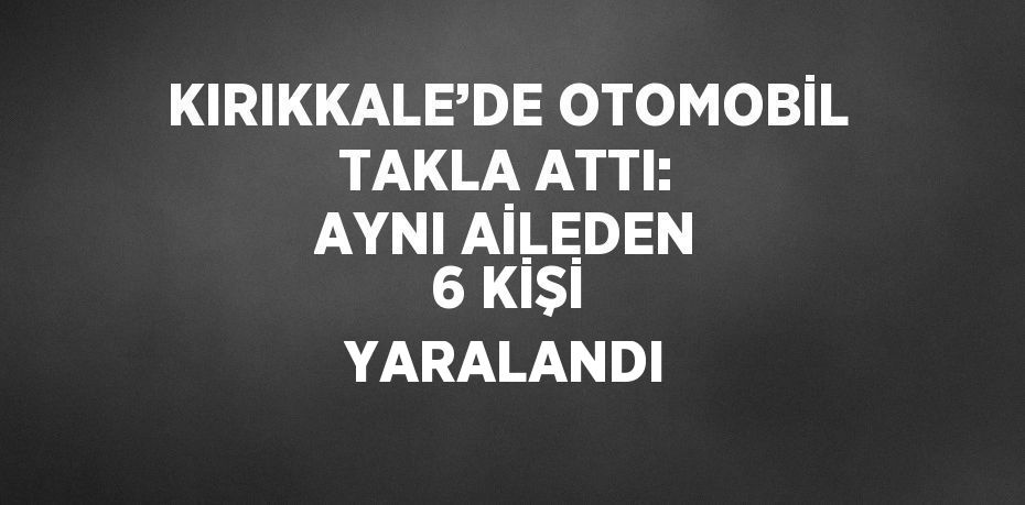 KIRIKKALE’DE OTOMOBİL TAKLA ATTI: AYNI AİLEDEN 6 KİŞİ YARALANDI